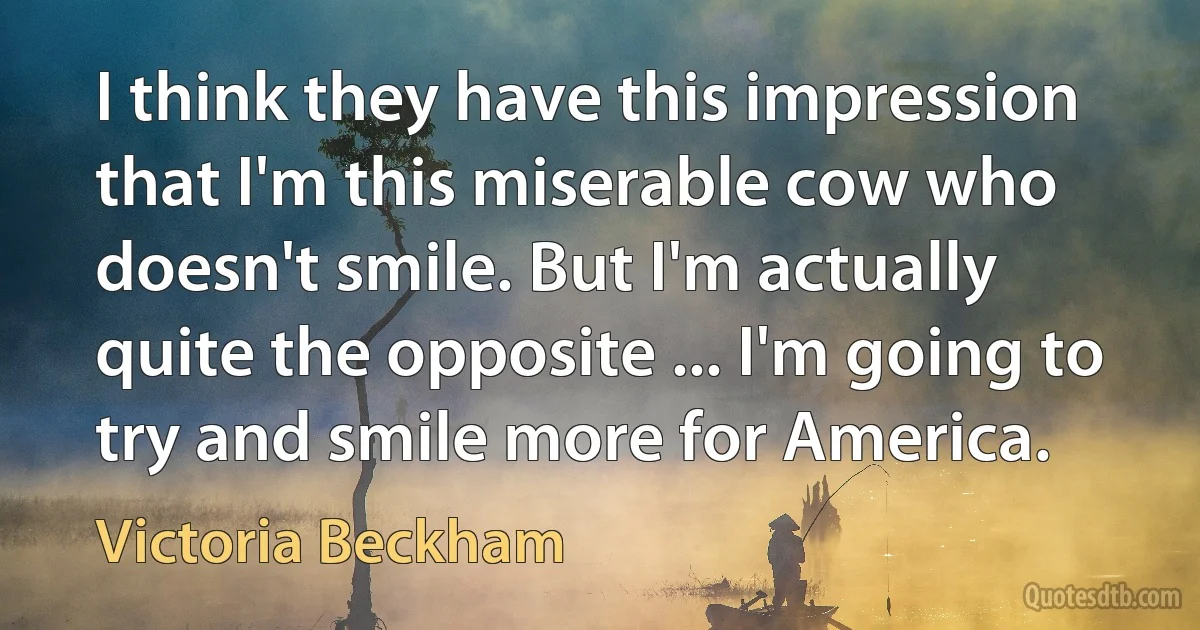 I think they have this impression that I'm this miserable cow who doesn't smile. But I'm actually quite the opposite ... I'm going to try and smile more for America. (Victoria Beckham)