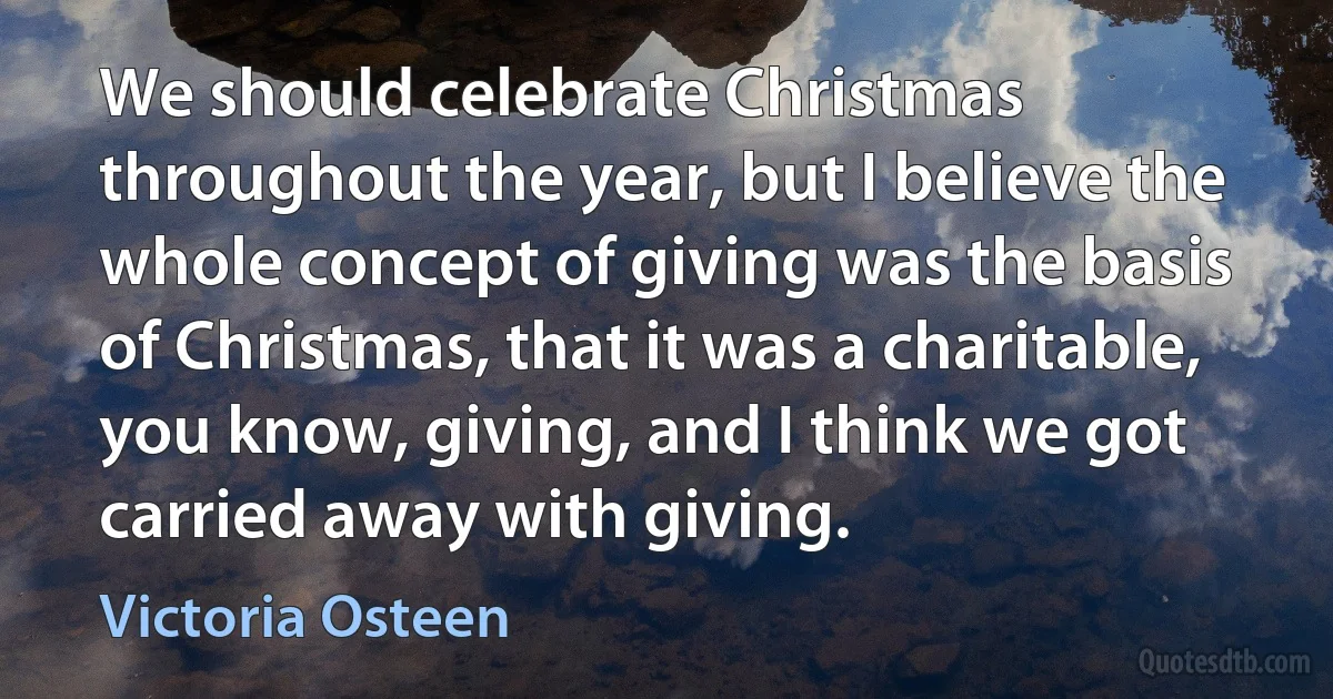 We should celebrate Christmas throughout the year, but I believe the whole concept of giving was the basis of Christmas, that it was a charitable, you know, giving, and I think we got carried away with giving. (Victoria Osteen)