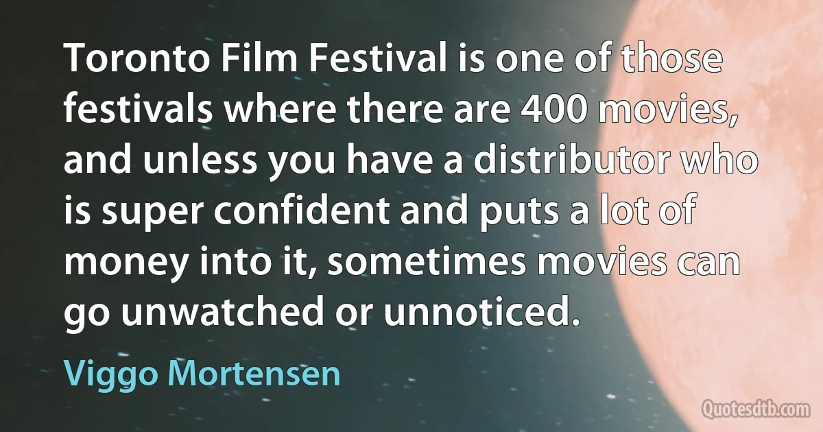 Toronto Film Festival is one of those festivals where there are 400 movies, and unless you have a distributor who is super confident and puts a lot of money into it, sometimes movies can go unwatched or unnoticed. (Viggo Mortensen)