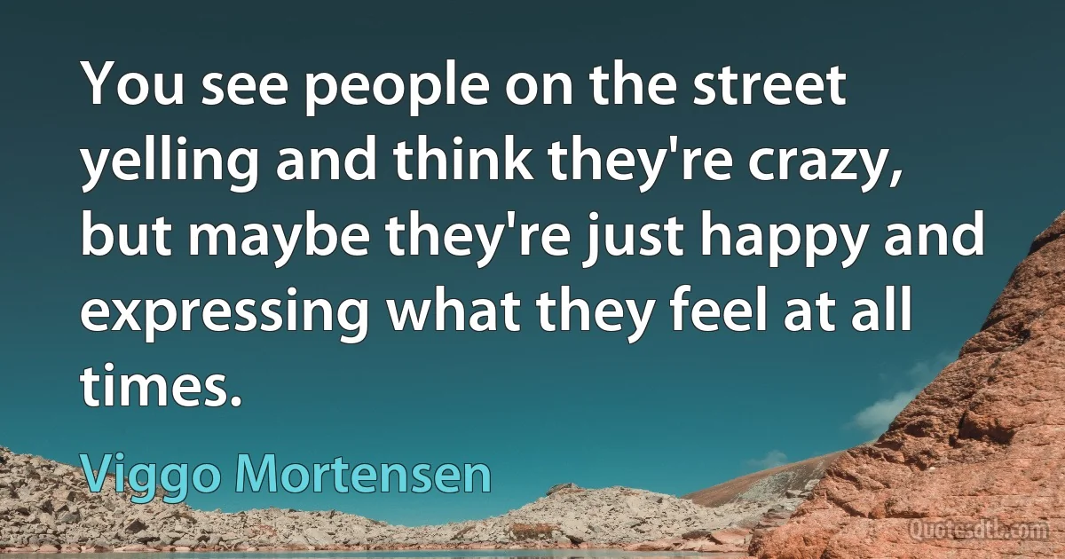 You see people on the street yelling and think they're crazy, but maybe they're just happy and expressing what they feel at all times. (Viggo Mortensen)