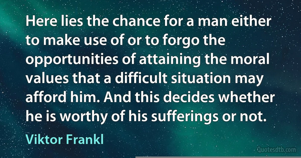 Here lies the chance for a man either to make use of or to forgo the opportunities of attaining the moral values that a difficult situation may afford him. And this decides whether he is worthy of his sufferings or not. (Viktor Frankl)