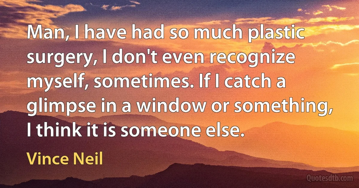 Man, I have had so much plastic surgery, I don't even recognize myself, sometimes. If I catch a glimpse in a window or something, I think it is someone else. (Vince Neil)