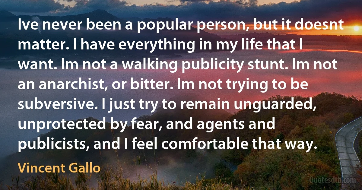 Ive never been a popular person, but it doesnt matter. I have everything in my life that I want. Im not a walking publicity stunt. Im not an anarchist, or bitter. Im not trying to be subversive. I just try to remain unguarded, unprotected by fear, and agents and publicists, and I feel comfortable that way. (Vincent Gallo)