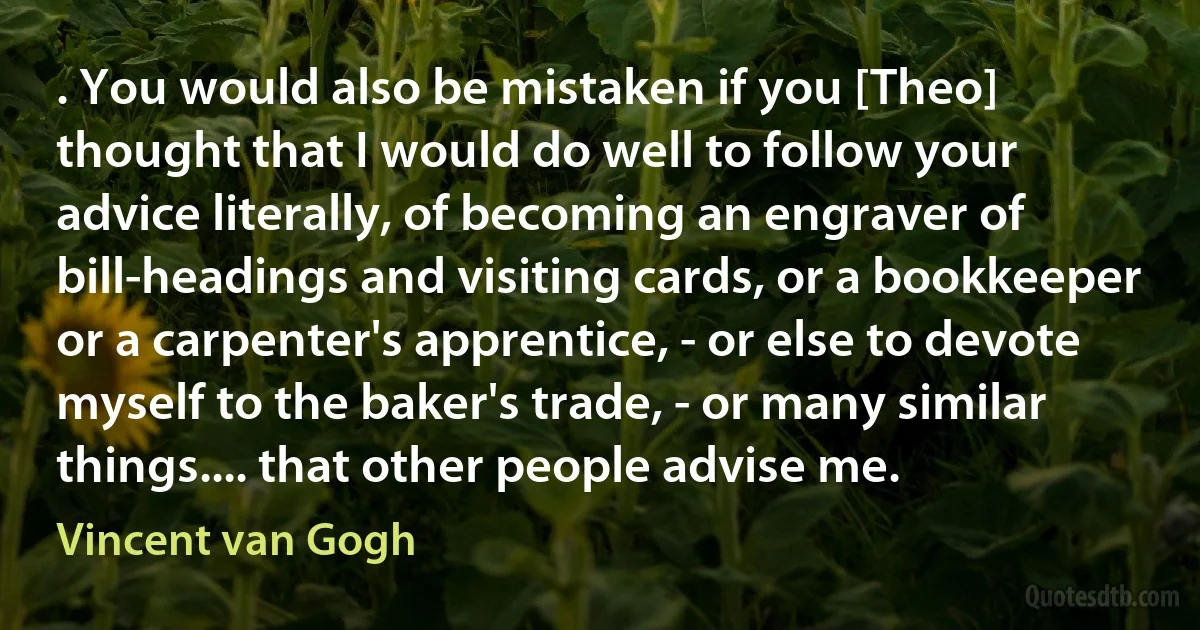 . You would also be mistaken if you [Theo] thought that I would do well to follow your advice literally, of becoming an engraver of bill-headings and visiting cards, or a bookkeeper or a carpenter's apprentice, - or else to devote myself to the baker's trade, - or many similar things.... that other people advise me. (Vincent van Gogh)