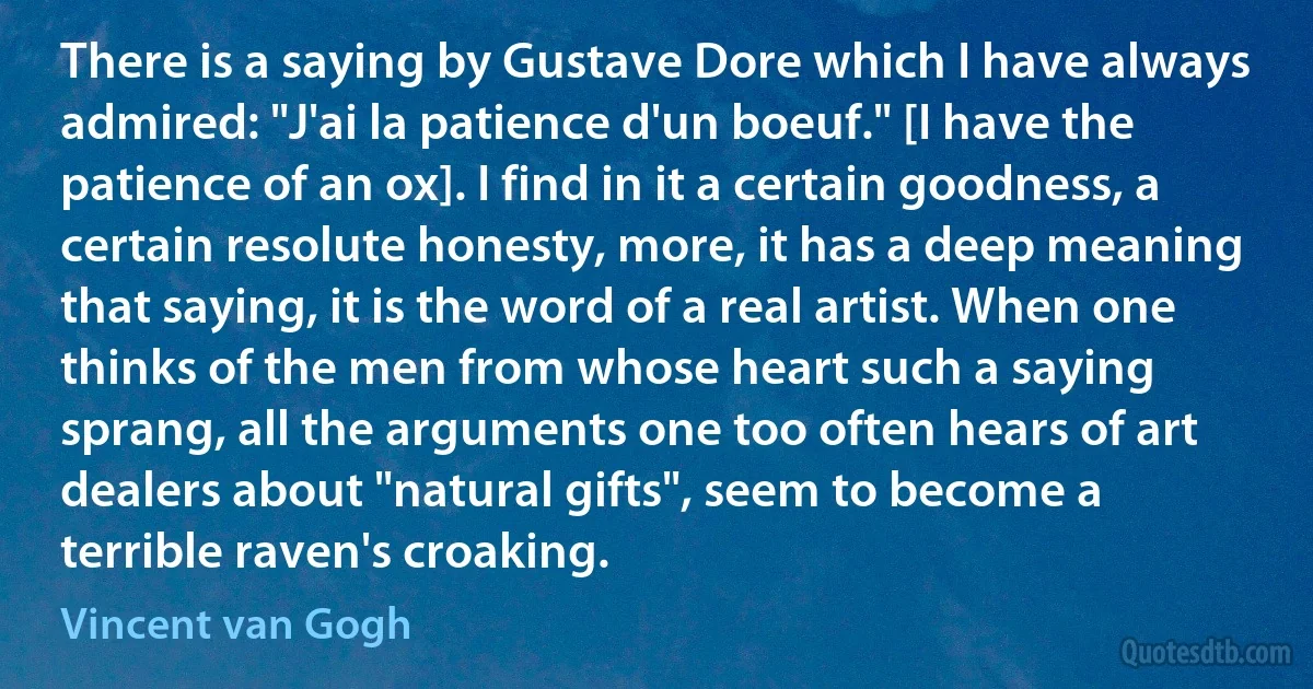 There is a saying by Gustave Dore which I have always admired: "J'ai la patience d'un boeuf." [I have the patience of an ox]. I find in it a certain goodness, a certain resolute honesty, more, it has a deep meaning that saying, it is the word of a real artist. When one thinks of the men from whose heart such a saying sprang, all the arguments one too often hears of art dealers about "natural gifts", seem to become a terrible raven's croaking. (Vincent van Gogh)