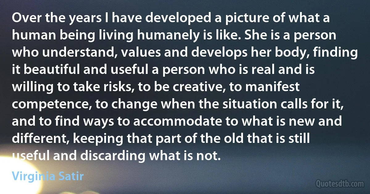 Over the years I have developed a picture of what a human being living humanely is like. She is a person who understand, values and develops her body, finding it beautiful and useful a person who is real and is willing to take risks, to be creative, to manifest competence, to change when the situation calls for it, and to find ways to accommodate to what is new and different, keeping that part of the old that is still useful and discarding what is not. (Virginia Satir)