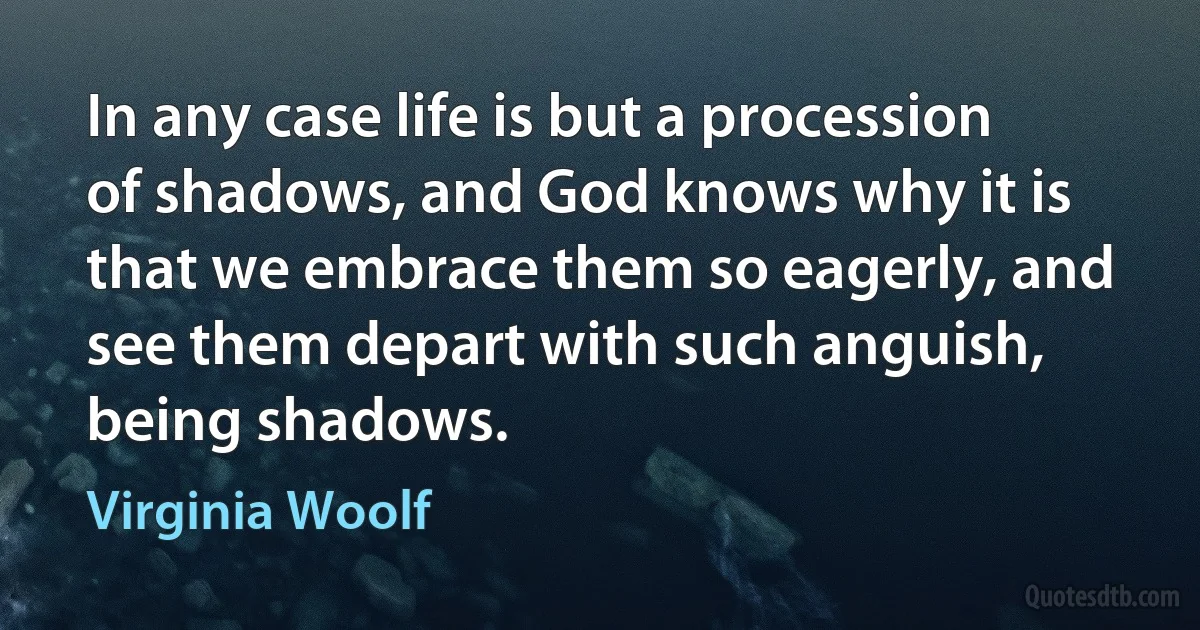 In any case life is but a procession of shadows, and God knows why it is that we embrace them so eagerly, and see them depart with such anguish, being shadows. (Virginia Woolf)