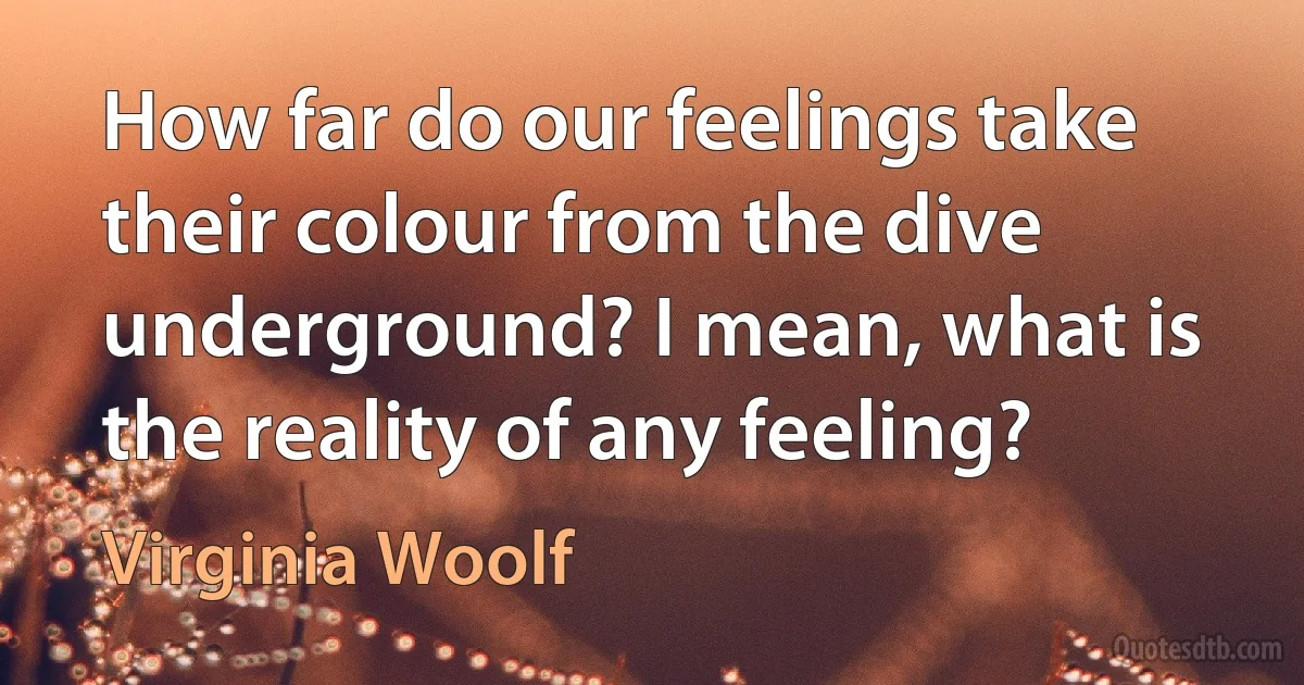 How far do our feelings take their colour from the dive underground? I mean, what is the reality of any feeling? (Virginia Woolf)