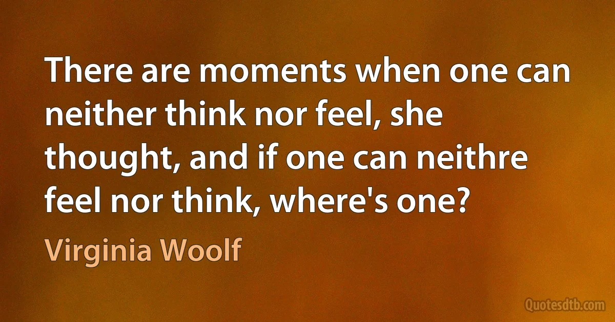 There are moments when one can neither think nor feel, she thought, and if one can neithre feel nor think, where's one? (Virginia Woolf)