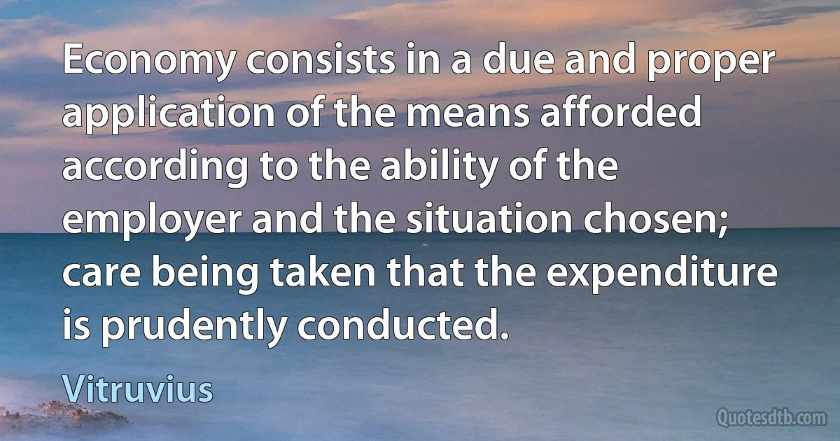 Economy consists in a due and proper application of the means afforded according to the ability of the employer and the situation chosen; care being taken that the expenditure is prudently conducted. (Vitruvius)