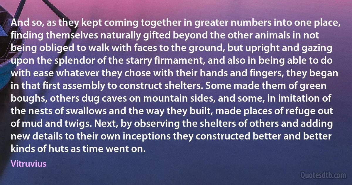 And so, as they kept coming together in greater numbers into one place, finding themselves naturally gifted beyond the other animals in not being obliged to walk with faces to the ground, but upright and gazing upon the splendor of the starry firmament, and also in being able to do with ease whatever they chose with their hands and fingers, they began in that first assembly to construct shelters. Some made them of green boughs, others dug caves on mountain sides, and some, in imitation of the nests of swallows and the way they built, made places of refuge out of mud and twigs. Next, by observing the shelters of others and adding new details to their own inceptions they constructed better and better kinds of huts as time went on. (Vitruvius)