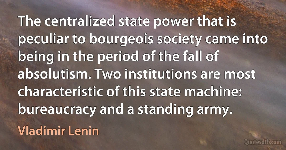 The centralized state power that is peculiar to bourgeois society came into being in the period of the fall of absolutism. Two institutions are most characteristic of this state machine: bureaucracy and a standing army. (Vladimir Lenin)