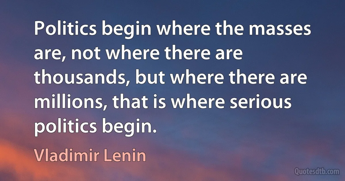 Politics begin where the masses are, not where there are thousands, but where there are millions, that is where serious politics begin. (Vladimir Lenin)