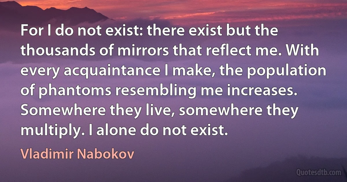 For I do not exist: there exist but the thousands of mirrors that reflect me. With every acquaintance I make, the population of phantoms resembling me increases. Somewhere they live, somewhere they multiply. I alone do not exist. (Vladimir Nabokov)