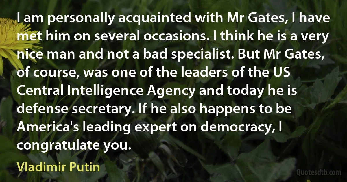 I am personally acquainted with Mr Gates, I have met him on several occasions. I think he is a very nice man and not a bad specialist. But Mr Gates, of course, was one of the leaders of the US Central Intelligence Agency and today he is defense secretary. If he also happens to be America's leading expert on democracy, I congratulate you. (Vladimir Putin)