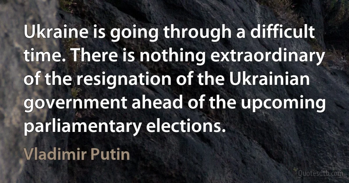 Ukraine is going through a difficult time. There is nothing extraordinary of the resignation of the Ukrainian government ahead of the upcoming parliamentary elections. (Vladimir Putin)