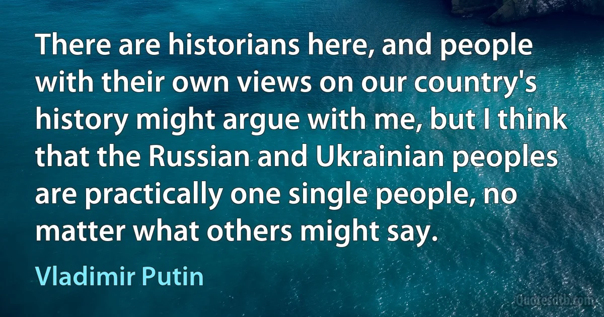 There are historians here, and people with their own views on our country's history might argue with me, but I think that the Russian and Ukrainian peoples are practically one single people, no matter what others might say. (Vladimir Putin)