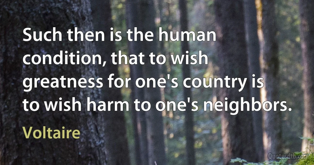 Such then is the human condition, that to wish greatness for one's country is to wish harm to one's neighbors. (Voltaire)