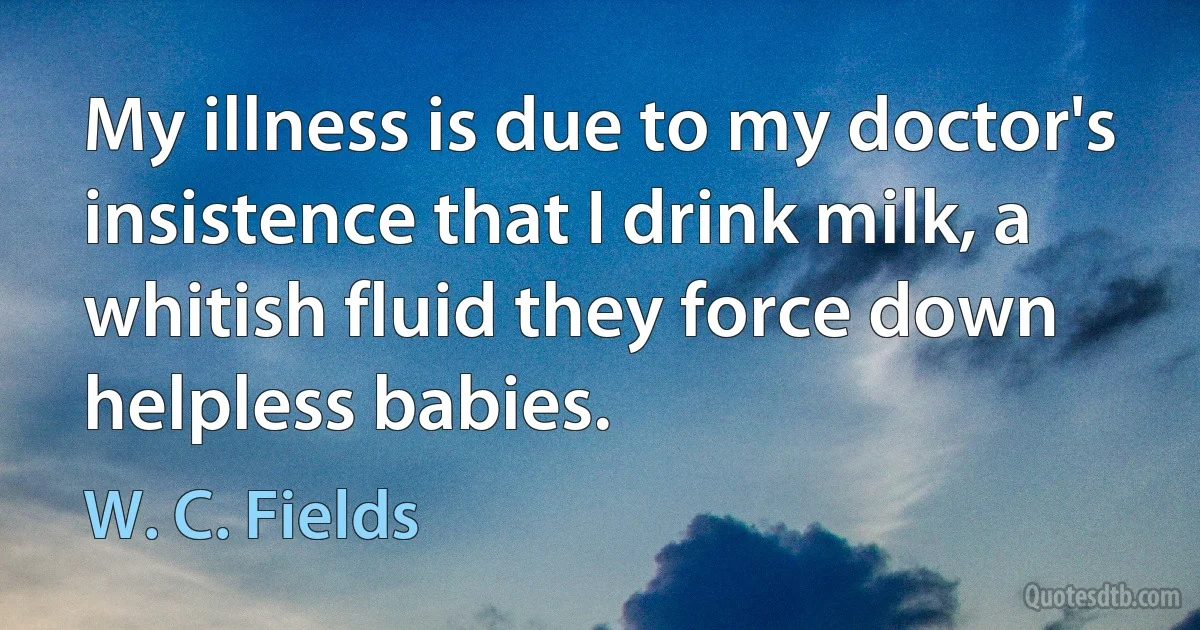 My illness is due to my doctor's insistence that I drink milk, a whitish fluid they force down helpless babies. (W. C. Fields)