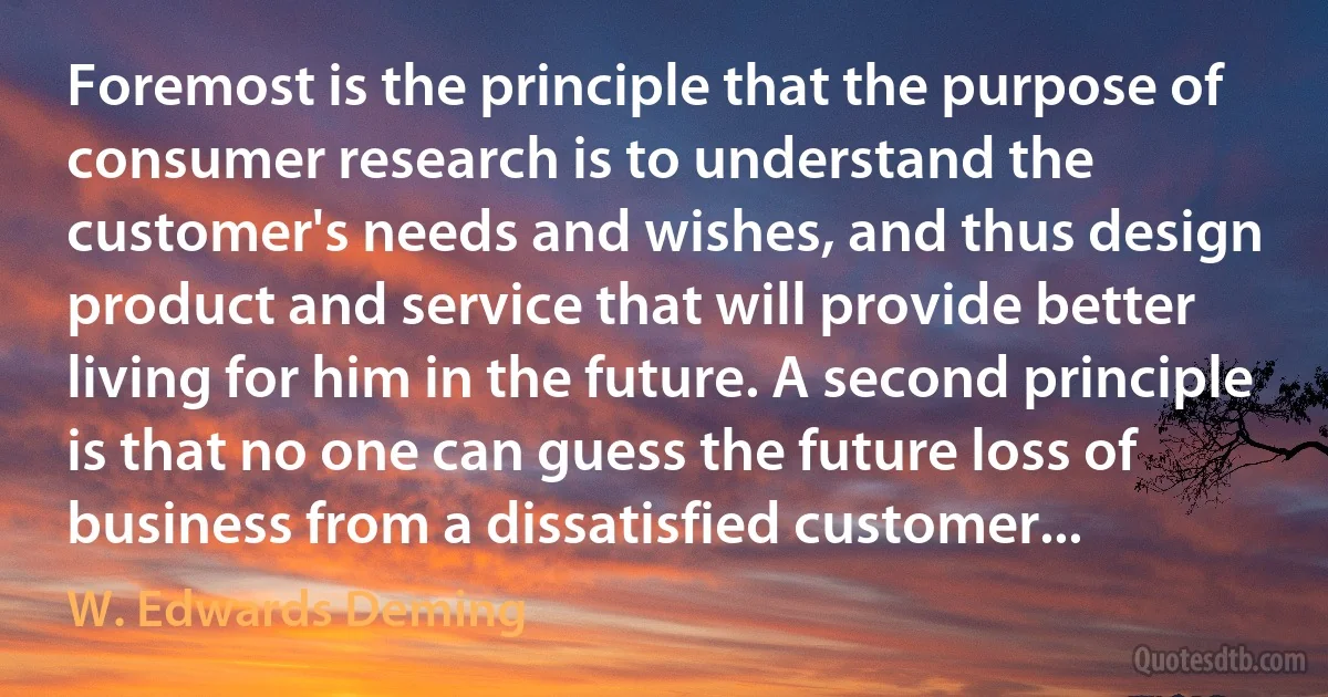 Foremost is the principle that the purpose of consumer research is to understand the customer's needs and wishes, and thus design product and service that will provide better living for him in the future. A second principle is that no one can guess the future loss of business from a dissatisfied customer... (W. Edwards Deming)