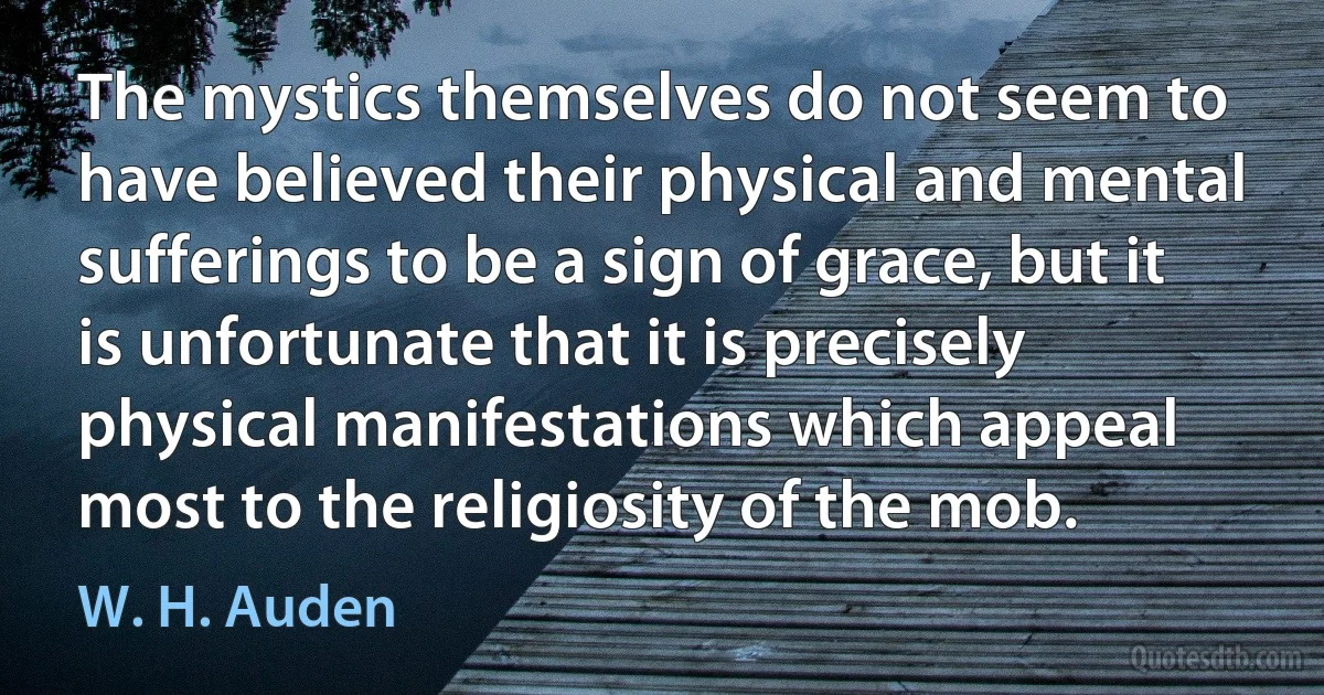 The mystics themselves do not seem to have believed their physical and mental sufferings to be a sign of grace, but it is unfortunate that it is precisely physical manifestations which appeal most to the religiosity of the mob. (W. H. Auden)