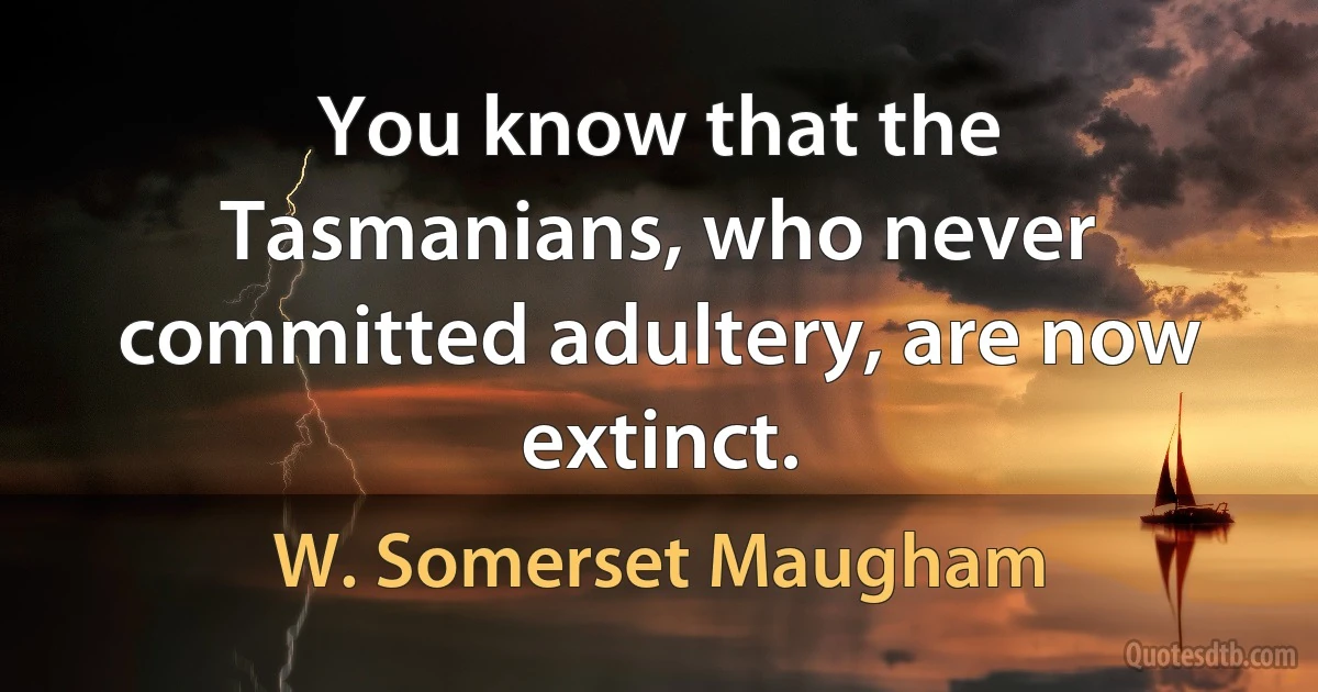 You know that the Tasmanians, who never committed adultery, are now extinct. (W. Somerset Maugham)