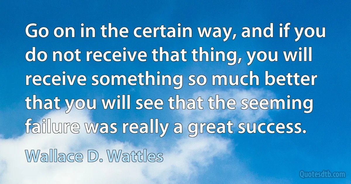 Go on in the certain way, and if you do not receive that thing, you will receive something so much better that you will see that the seeming failure was really a great success. (Wallace D. Wattles)