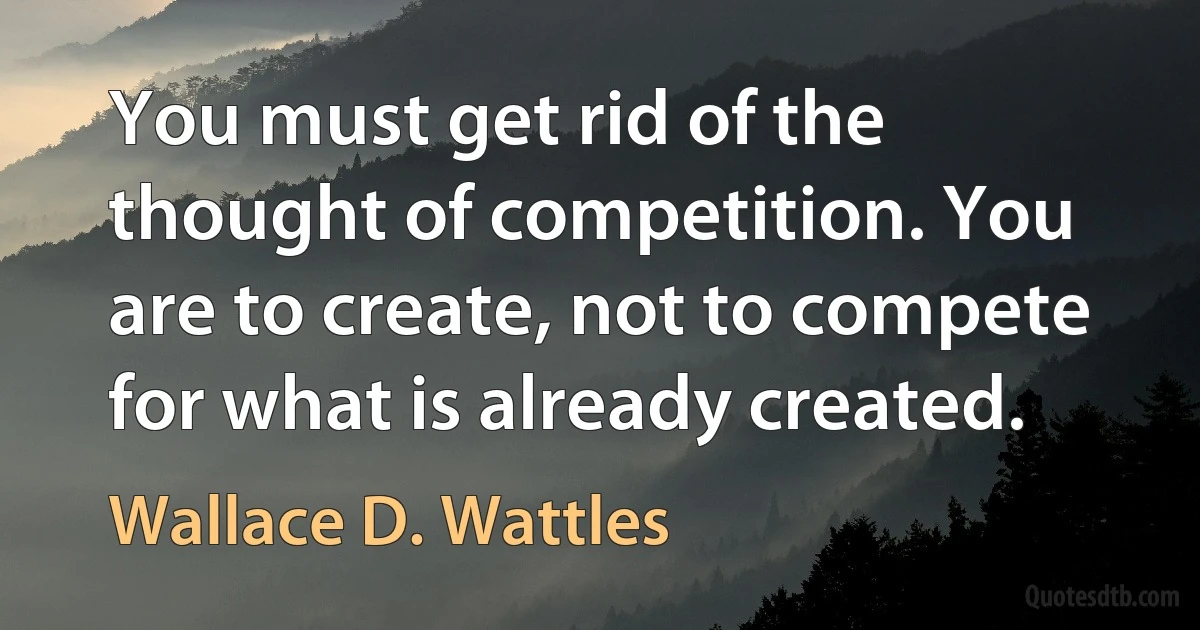 You must get rid of the thought of competition. You are to create, not to compete for what is already created. (Wallace D. Wattles)