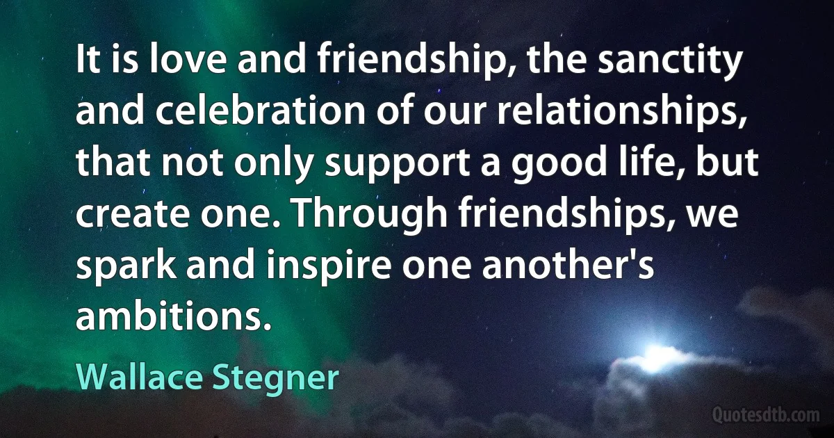 It is love and friendship, the sanctity and celebration of our relationships, that not only support a good life, but create one. Through friendships, we spark and inspire one another's ambitions. (Wallace Stegner)