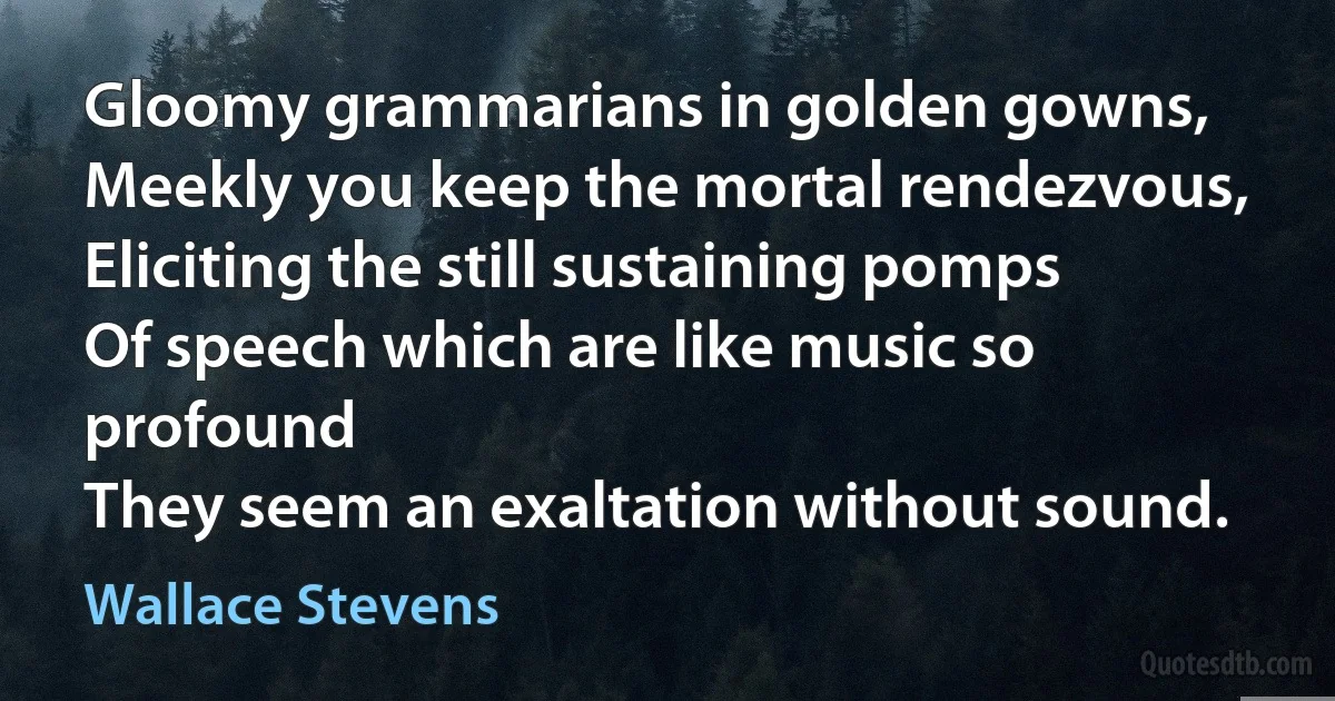 Gloomy grammarians in golden gowns,
Meekly you keep the mortal rendezvous,
Eliciting the still sustaining pomps
Of speech which are like music so profound
They seem an exaltation without sound. (Wallace Stevens)