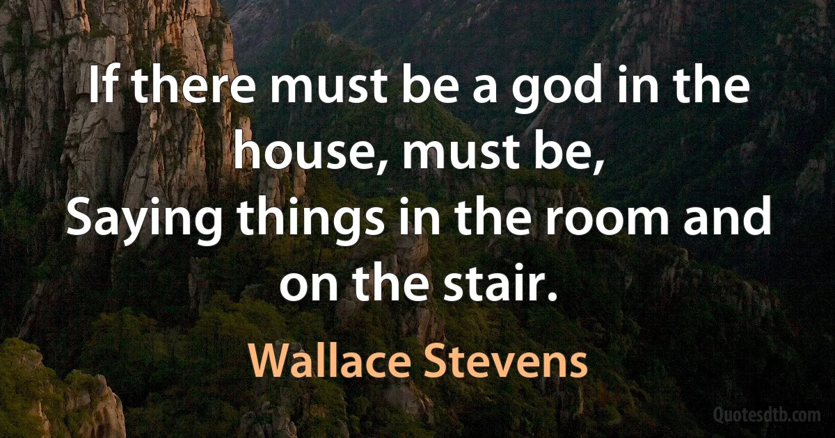 If there must be a god in the house, must be,
Saying things in the room and on the stair. (Wallace Stevens)