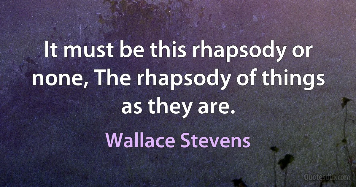 It must be this rhapsody or none, The rhapsody of things as they are. (Wallace Stevens)