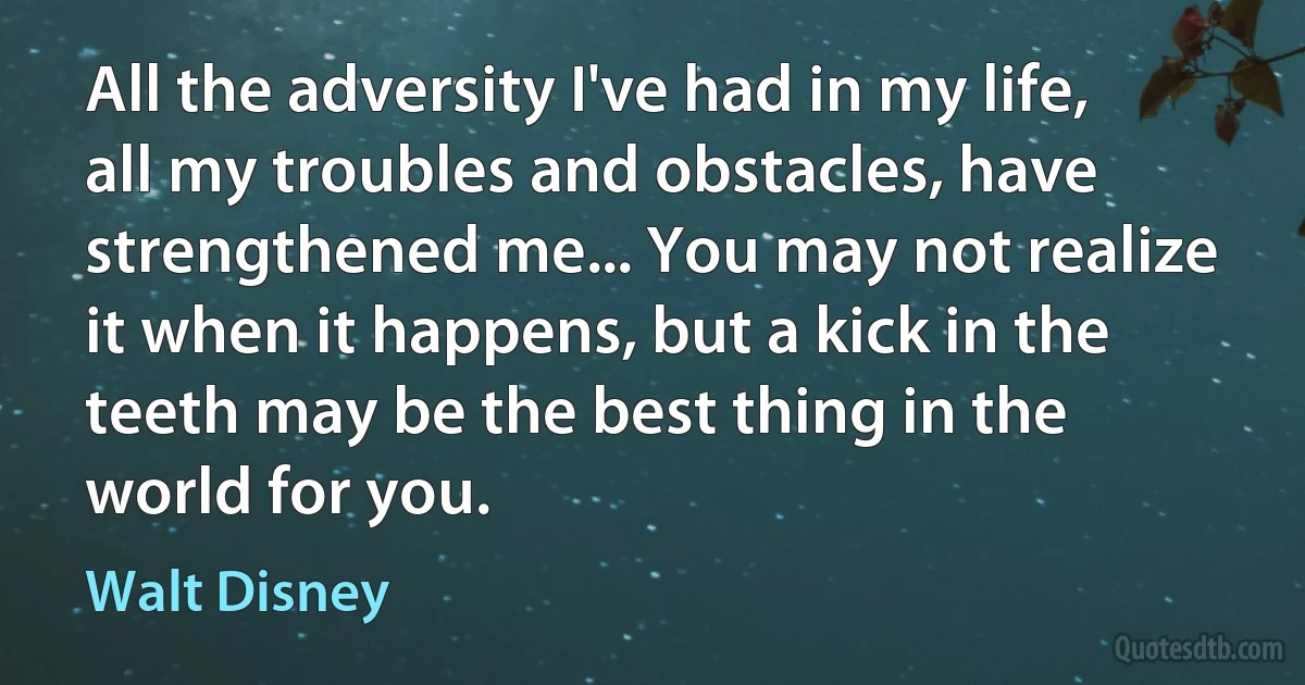 All the adversity I've had in my life, all my troubles and obstacles, have strengthened me... You may not realize it when it happens, but a kick in the teeth may be the best thing in the world for you. (Walt Disney)