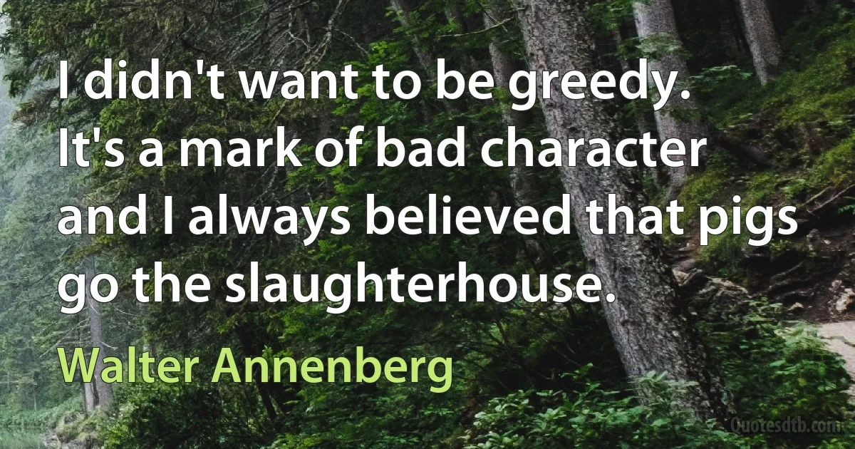 I didn't want to be greedy. It's a mark of bad character and I always believed that pigs go the slaughterhouse. (Walter Annenberg)