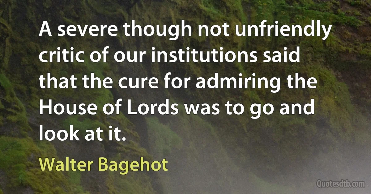 A severe though not unfriendly critic of our institutions said that the cure for admiring the House of Lords was to go and look at it. (Walter Bagehot)