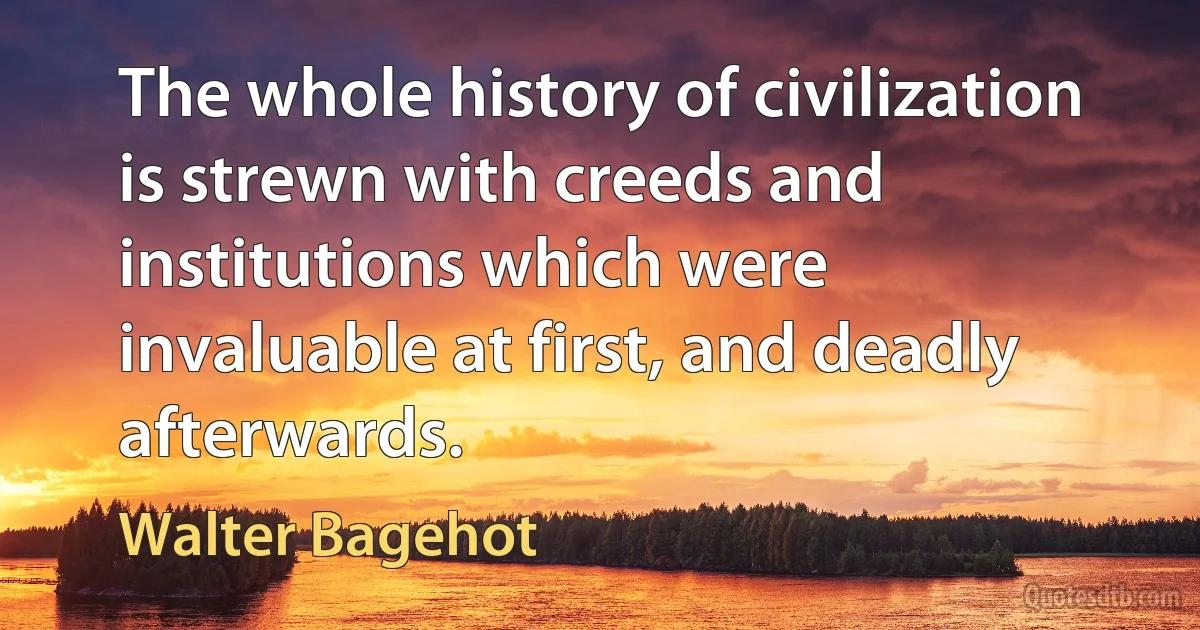 The whole history of civilization is strewn with creeds and institutions which were invaluable at first, and deadly afterwards. (Walter Bagehot)