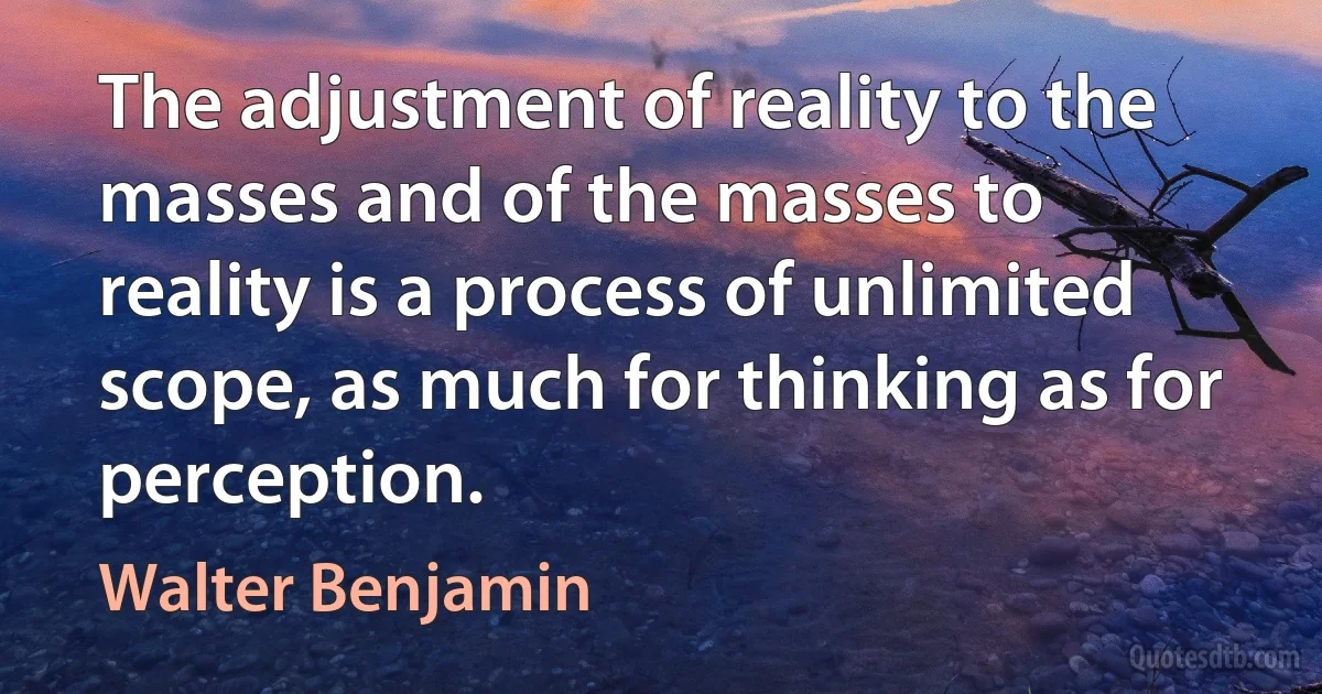 The adjustment of reality to the masses and of the masses to reality is a process of unlimited scope, as much for thinking as for perception. (Walter Benjamin)