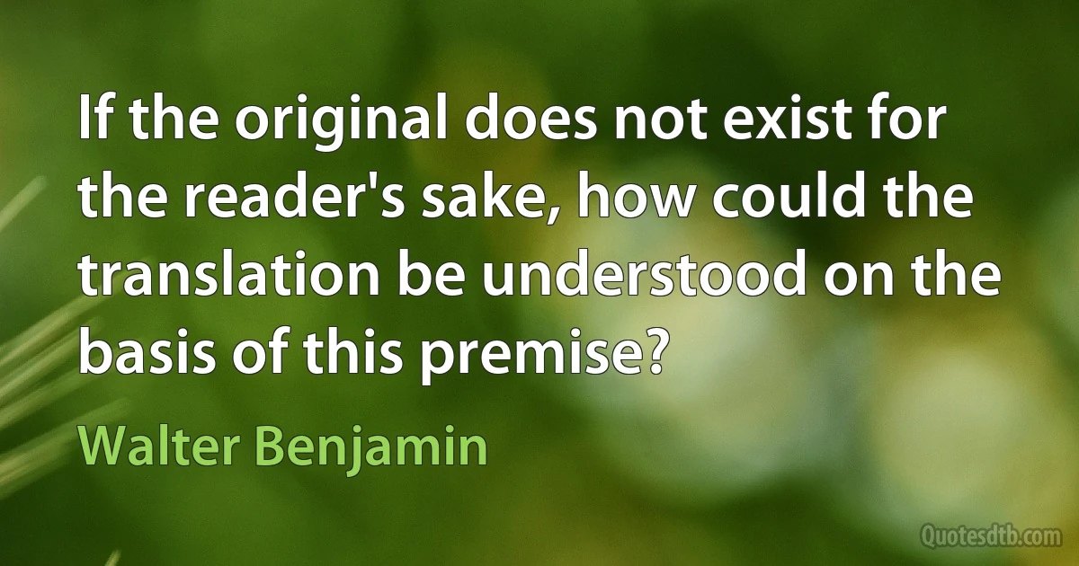 If the original does not exist for the reader's sake, how could the translation be understood on the basis of this premise? (Walter Benjamin)