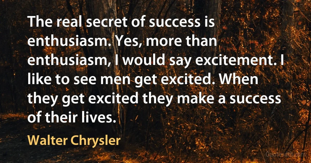 The real secret of success is enthusiasm. Yes, more than enthusiasm, I would say excitement. I like to see men get excited. When they get excited they make a success of their lives. (Walter Chrysler)