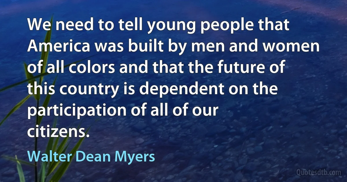 We need to tell young people that America was built by men and women of all colors and that the future of this country is dependent on the participation of all of our citizens. (Walter Dean Myers)