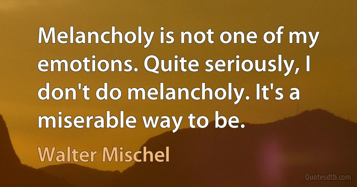 Melancholy is not one of my emotions. Quite seriously, I don't do melancholy. It's a miserable way to be. (Walter Mischel)