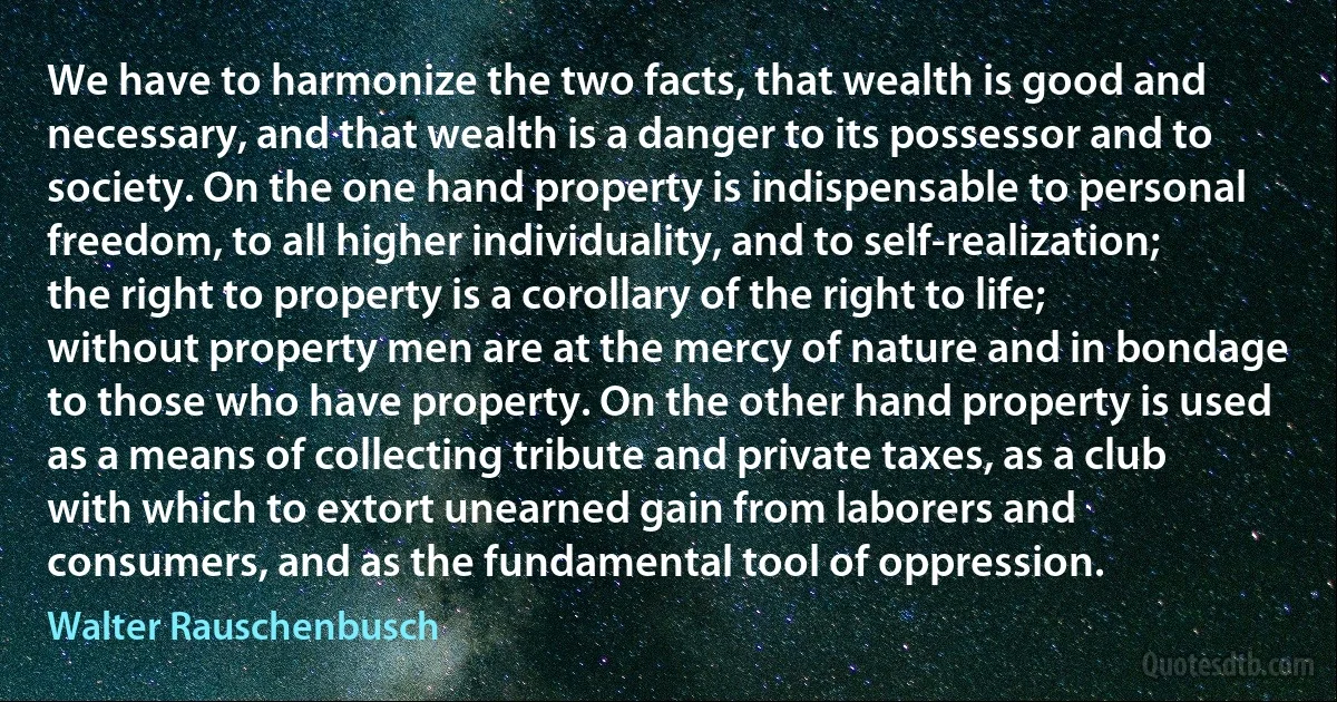 We have to harmonize the two facts, that wealth is good and necessary, and that wealth is a danger to its possessor and to society. On the one hand property is indispensable to personal freedom, to all higher individuality, and to self-realization; the right to property is a corollary of the right to life; without property men are at the mercy of nature and in bondage to those who have property. On the other hand property is used as a means of collecting tribute and private taxes, as a club with which to extort unearned gain from laborers and consumers, and as the fundamental tool of oppression. (Walter Rauschenbusch)