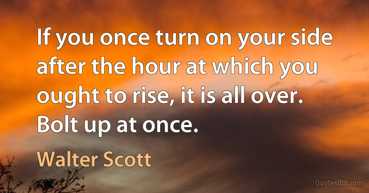 If you once turn on your side after the hour at which you ought to rise, it is all over. Bolt up at once. (Walter Scott)