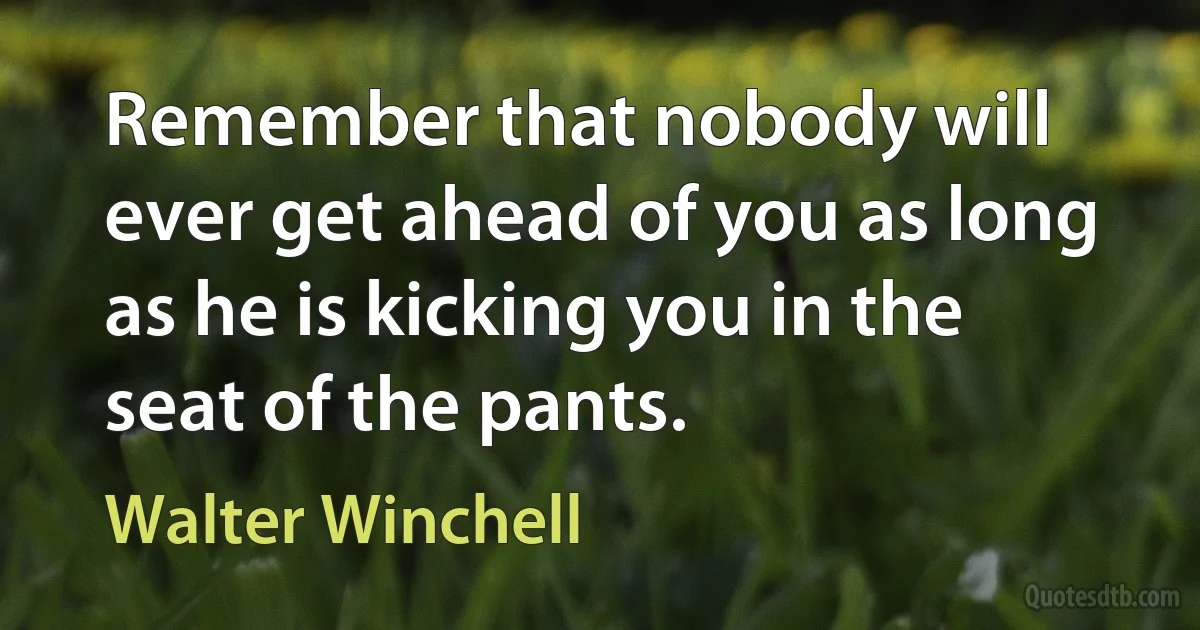 Remember that nobody will ever get ahead of you as long as he is kicking you in the seat of the pants. (Walter Winchell)