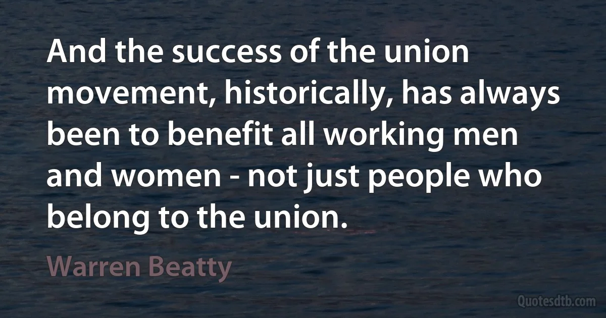 And the success of the union movement, historically, has always been to benefit all working men and women - not just people who belong to the union. (Warren Beatty)