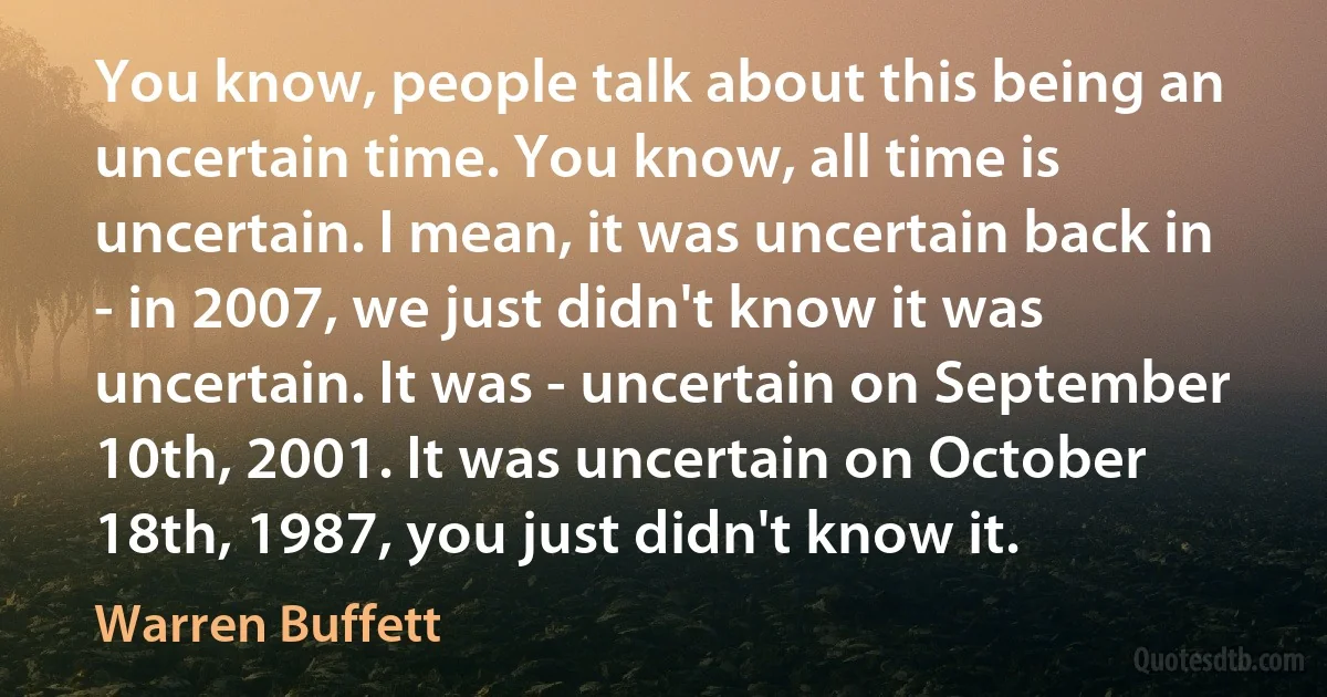 You know, people talk about this being an uncertain time. You know, all time is uncertain. I mean, it was uncertain back in - in 2007, we just didn't know it was uncertain. It was - uncertain on September 10th, 2001. It was uncertain on October 18th, 1987, you just didn't know it. (Warren Buffett)