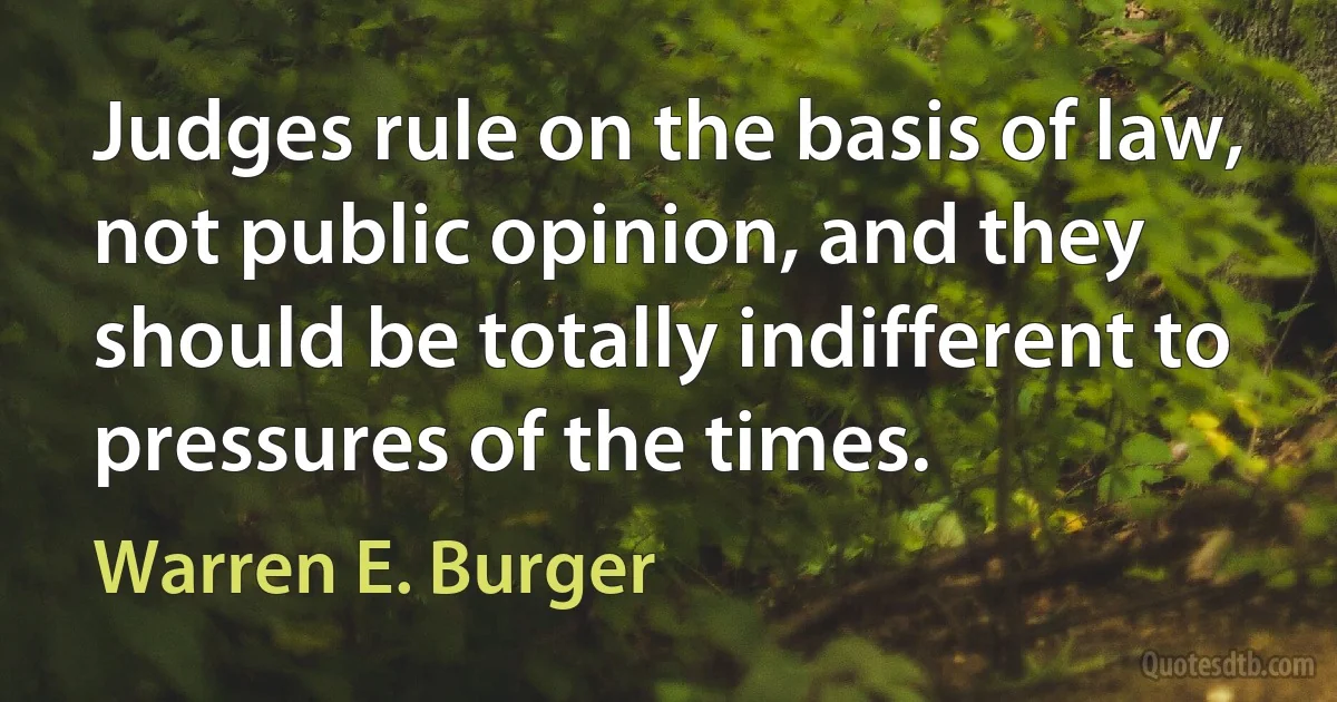 Judges rule on the basis of law, not public opinion, and they should be totally indifferent to pressures of the times. (Warren E. Burger)