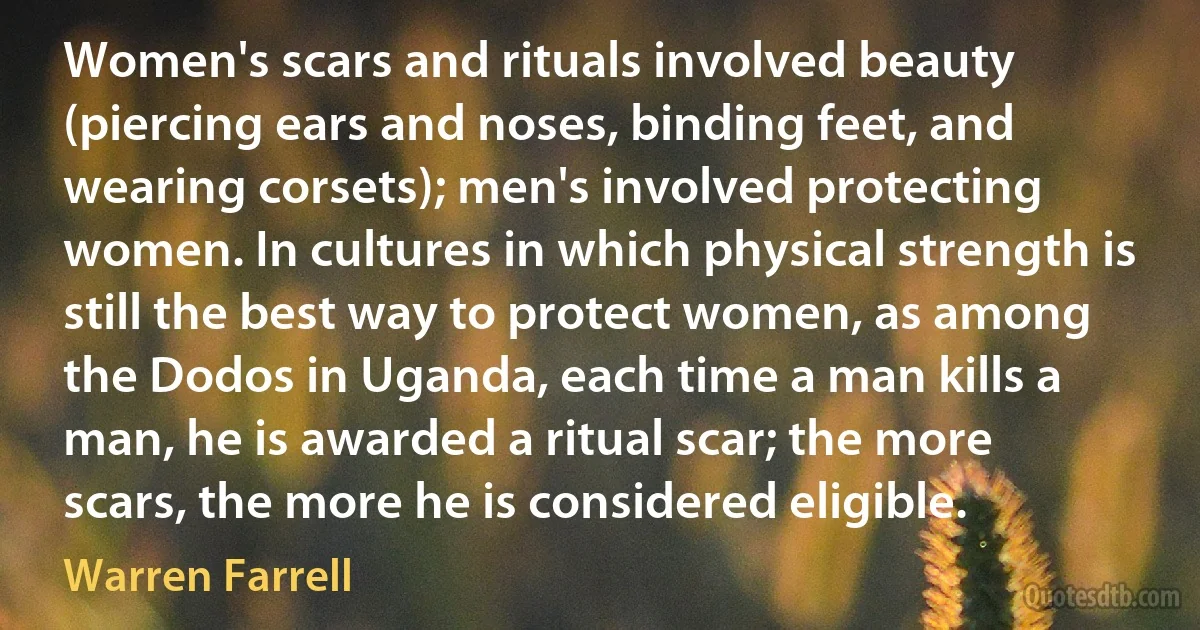 Women's scars and rituals involved beauty (piercing ears and noses, binding feet, and wearing corsets); men's involved protecting women. In cultures in which physical strength is still the best way to protect women, as among the Dodos in Uganda, each time a man kills a man, he is awarded a ritual scar; the more scars, the more he is considered eligible. (Warren Farrell)