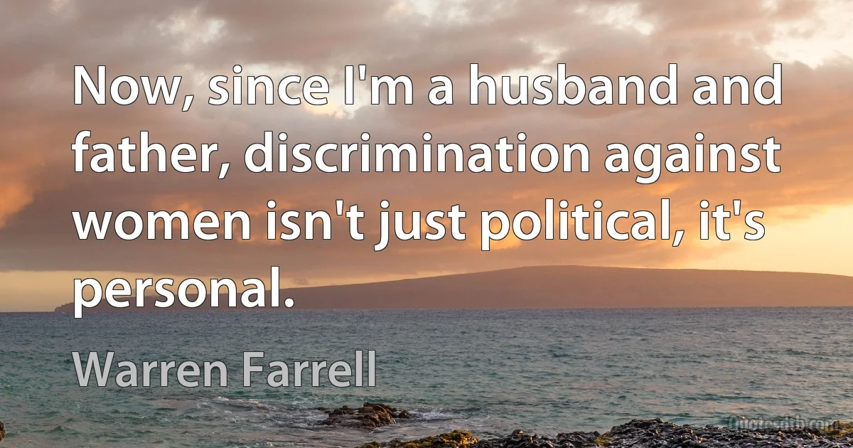 Now, since I'm a husband and father, discrimination against women isn't just political, it's personal. (Warren Farrell)