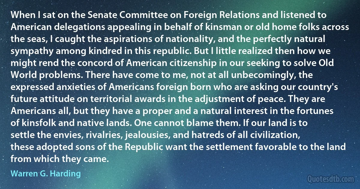 When I sat on the Senate Committee on Foreign Relations and listened to American delegations appealing in behalf of kinsman or old home folks across the seas, I caught the aspirations of nationality, and the perfectly natural sympathy among kindred in this republic. But I little realized then how we might rend the concord of American citizenship in our seeking to solve Old World problems. There have come to me, not at all unbecomingly, the expressed anxieties of Americans foreign born who are asking our country's future attitude on territorial awards in the adjustment of peace. They are Americans all, but they have a proper and a natural interest in the fortunes of kinsfolk and native lands. One cannot blame them. If our land is to settle the envies, rivalries, jealousies, and hatreds of all civilization, these adopted sons of the Republic want the settlement favorable to the land from which they came. (Warren G. Harding)